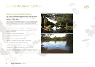 Green Infrastructure

recreation, Landscape and Ecology
The natural topography and surroundings of the site offers
a fantastic opportunity to deliver a useable country park
approach to open space.
The Green Infrastructure is a combination of the on-site public open
space strategy and the off-site SANG’s. The scheme ensures these
two strategies are intrinsically linked to deliver a comprehensive
approach to creating an attractive environment where people want to
live and play.

The scheme will deliver an extensive amount of green open space on
the door step for new residents. Further more this unique offering
will be equally available to the existing residents of Aldershot and
the surrounding area.

The Green Infrastructure comprises of:
- 110 ha of a woodland park (SANG’s)
- 10 ha of on-site woodlands
- Improved access to the Canal side walks
- Access to previously restricted Lakes at Camp Farm
- 2.4 ha of new Allotments (approx 800 patches)
- 2 large desitnation play areas
- Sports pitches and a brand new pavilion
- A new central park following the historic Stanhope Lines

The approach to biodiversity has been developed alongside the green
infrastructure strategy and aims to protect and enhance all of the
existing on-site ecological interest. The long-term habitat continuity
for protected animal species affected by Wellesley is paramount.




6         WELLESLEY, ALDERSHOT | GRAINGER
 