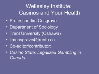 Wellesley Institute:
        Casinos and Your Health
•   Professor Jim Cosgrave
•   Department of Sociology
•   Trent University (Oshawa)
•   jimcosgrave@trentu.ca
•   Co-editor/contributor:
•   Casino State: Legalized Gambling in
    Canada
 
