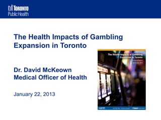 The Health Impacts of Gambling
Expansion in Toronto


Dr. David McKeown
Medical Officer of Health

January 22, 2013
 