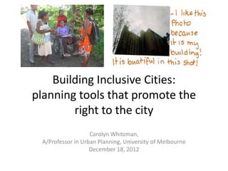 Building Inclusive Cities:
planning tools that promote the
        right to the city
                   Carolyn Whitzman,
 A/Professor in Urban Planning, University of Melbourne
                   December 18, 2012
 