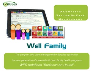 A Co m p l e t e
                                        S y s t e m Of Car e
                                          Ma n a g e m e n t




  The program and case management enterprise system for

the new generation of maternal child and family health programs.

      WFS redefines “Business As Usual!”.
 