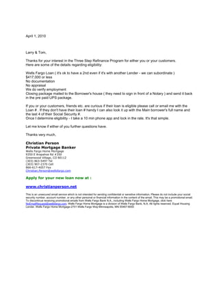 April 1, 2010<br />Larry & Tom,<br />Thanks for your interest in the Three Step Refinance Program for either you or your customers.<br />Here are some of the details regarding eligibility:<br /> <br />Wells Fargo Loan ( it's ok to have a 2nd even if it's with another Lender - we can subordinate ) <br />$417,000 or less<br />No documentation <br />No appraisal <br />We do verify employment<br />Closing package mailed to the Borrower's house ( they need to sign in front of a Notary ) and send it back in the pre paid UPS package.<br /> <br />If you or your customers, friends etc. are curious if their loan is eligible please call or email me with the Loan # . If they don't have their loan # handy I can also look it up with the Main borrower's full name and the last 4 of their Social Security #.<br />Once I determine eligibility - I take a 10 min phone app and lock in the rate. It's that simple.<br /> <br />Let me know if either of you further questions have.<br /> <br />Thanks very much, <br /> <br />Christian Person<br />Private Mortgage Banker<br />Wells Fargo Home Mortgage<br />9350 E Arapahoe Rd #350<br />Greenwood Village, CO 80112<br />(303) 863-5497 Tel<br />(303) 907-2370 Cell<br />866-617-4057 Fax<br />Christian.Person@wellsfargo.com<br /> <br />Apply for your new loan now at :<br /> <br />www.christianperson.net<br /> <br />This is an unsecured email service which is not intended for sending confidential or sensitive information. Please do not include your social security number, account number, or any other personal or financial information in the content of the email. This may be a promotional email. To discontinue receiving promotional emails from Wells Fargo Bank N.A., including Wells Fargo Home Mortgage, click here NoEmailRequest@wellsfargo.com. Wells Fargo Home Mortgage is a division of Wells Fargo Bank, N.A. All rights reserved. Equal Housing Lender. Wells Fargo Home Mortgage-2701 Wells Fargo Way-Minneapolis, MN 55467-8000<br />
