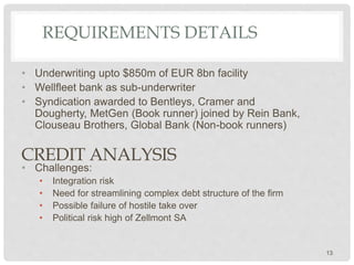 REQUIREMENTS DETAILS
• Underwriting upto $850m of EUR 8bn facility
• Wellfleet bank as sub-underwriter
• Syndication awarded to Bentleys, Cramer and
Dougherty, MetGen (Book runner) joined by Rein Bank,
Clouseau Brothers, Global Bank (Non-book runners)
• Challenges:
• Integration risk
• Need for streamlining complex debt structure of the firm
• Possible failure of hostile take over
• Political risk high of Zellmont SA
CREDIT ANALYSIS
13
 