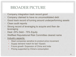 BROADER PICTURE
• Company integration track record good
• Company claimed to have no unconsolidated debt
• Good track record of turning around underperforming assets
• Clean audit reports
• Strong record of leveraging to acquire and then de-
leveraging
• Deal: 25% Debt - 75% Equity
• Wellfleet Reputational Risk Committee cleared name
• Industry aspects:
• Steel companies sensitive to product price movement
• Supply demand match for last 10years
• Future growth: Expansion of China and India
• Pricing supported by China’s consumption
16
 