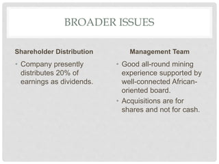 BROADER ISSUES
Shareholder Distribution
• Company presently
distributes 20% of
earnings as dividends.
Management Team
• Good all-round mining
experience supported by
well-connected African-
oriented board.
• Acquisitions are for
shares and not for cash.
 