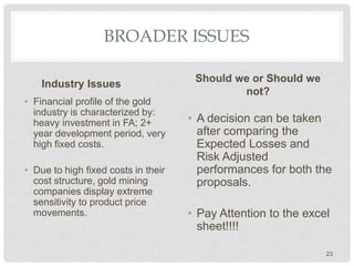BROADER ISSUES
Industry Issues
• Financial profile of the gold
industry is characterized by:
heavy investment in FA; 2+
year development period, very
high fixed costs.
• Due to high fixed costs in their
cost structure, gold mining
companies display extreme
sensitivity to product price
movements.
Should we or Should we
not?
• A decision can be taken
after comparing the
Expected Losses and
Risk Adjusted
performances for both the
proposals.
• Pay Attention to the excel
sheet!!!!
23
 