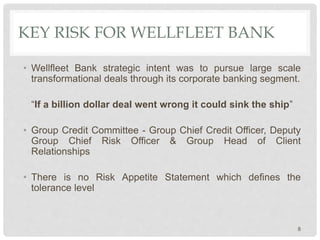 KEY RISK FOR WELLFLEET BANK
• Wellfleet Bank strategic intent was to pursue large scale
transformational deals through its corporate banking segment.
“If a billion dollar deal went wrong it could sink the ship”
• Group Credit Committee - Group Chief Credit Officer, Deputy
Group Chief Risk Officer & Group Head of Client
Relationships
• There is no Risk Appetite Statement which defines the
tolerance level
8
 