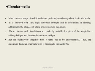 • Most common shape of well foundations preferably used everywhere is circular wells.
• It is featured with very high structural strength and is convenient in sinking;
additionally the chances of tilting are exclusively minimum.
• These circular well foundations are perfectly suitable for piers of the single-line
railway bridges and the double-lane road bridges.
• But for excessively lengthier piers it turns out to be uneconomical. Thus, the
maximum diameter of circular well is principally limited to 9m.
•Circular wells:
sampath kathroju
 