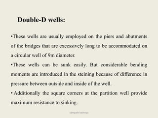 •These wells are usually employed on the piers and abutments
of the bridges that are excessively long to be accommodated on
a circular well of 9m diameter.
•These wells can be sunk easily. But considerable bending
moments are introduced in the steining because of difference in
pressure between outside and inside of the well.
• Additionally the square corners at the partition well provide
maximum resistance to sinking.
Double-D wells:
sampath kathroju
 