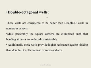 •Double-octagonal wells:
•
These wells are considered to be better than Double-D wells in
numerous aspects.
•Most preferably the square corners are eliminated such that
bending stresses are reduced considerably.
• Additionally these wells provide higher resistance against sinking
than double-D wells because of increased area.
sampath kathroju
 
