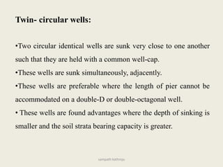 •Two circular identical wells are sunk very close to one another
such that they are held with a common well-cap.
•These wells are sunk simultaneously, adjacently.
•These wells are preferable where the length of pier cannot be
accommodated on a double-D or double-octagonal well.
• These wells are found advantages where the depth of sinking is
smaller and the soil strata bearing capacity is greater.
Twin- circular wells:
sampath kathroju
 