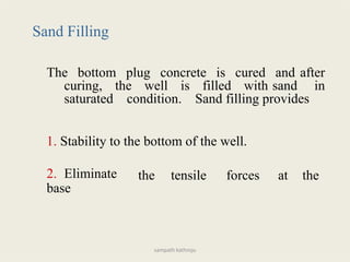 Sand Filling
The bottom plug concrete is cured and after
curing, the well is filled with sand in
saturated condition. Sand filling provides
1. Stability to the bottom of the well.
2. Eliminate
base
the tensile forces at the
sampath kathroju
 