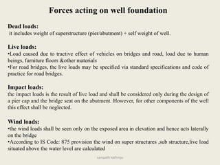 Forces acting on well foundation
Dead loads:
it includes weight of superstructure (pier/abutment) + self weight of well.
Live loads:
•Load caused due to tractive effect of vehicles on bridges and road, load due to human
beings, furniture floors &other materials
•For road bridges, the live loads may be specified via standard specifications and code of
practice for road bridges.
Impact loads:
the impact loads is the result of live load and shall be considered only during the design of
a pier cap and the bridge seat on the abutment. However, for other components of the well
this effect shall be neglected.
Wind loads:
•the wind loads shall be seen only on the exposed area in elevation and hence acts laterally
on the bridge
•According to IS Code: 875 provision the wind on super structures ,sub structure,live load
situated above the water level are calculated
sampath kathroju
 