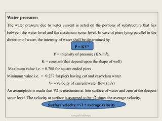 Water pressure:
The water pressure due to water current is acted on the portions of substructure that lies
between the water level and the maximum scour level. In case of piers lying parallel to the
direction of water, the intensity of water shall be determined by,
P = KV2
P = intensity of pressure (KN/m2),
K = constant(that depend upon the shape of well)
Maximum value i.e. = 0.788 for square ended piers
Minimum value i.e. = 0.237 for piers having cut and ease/clam water
V- --Velocity of current/water flow (m/s)
An assumption is made that V2 is maximum at free surface of water and zero at the deepest
scour level. The velocity at surface is assumed to be √2 times the average velocity.
Surface velocity =√2 * average velocity
sampath kathroju
 