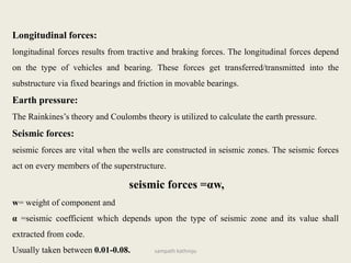 Longitudinal forces:
longitudinal forces results from tractive and braking forces. The longitudinal forces depend
on the type of vehicles and bearing. These forces get transferred/transmitted into the
substructure via fixed bearings and friction in movable bearings.
Earth pressure:
The Rainkines’s theory and Coulombs theory is utilized to calculate the earth pressure.
Seismic forces:
seismic forces are vital when the wells are constructed in seismic zones. The seismic forces
act on every members of the superstructure.
seismic forces =αw,
w= weight of component and
α =seismic coefficient which depends upon the type of seismic zone and its value shall
extracted from code.
Usually taken between 0.01-0.08. sampath kathroju
 