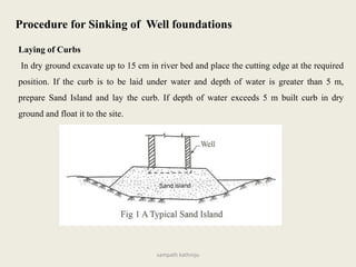 Laying of Curbs
In dry ground excavate up to 15 cm in river bed and place the cutting edge at the required
position. If the curb is to be laid under water and depth of water is greater than 5 m,
prepare Sand Island and lay the curb. If depth of water exceeds 5 m built curb in dry
ground and float it to the site.
Procedure for Sinking of Well foundations
sampath kathroju
 