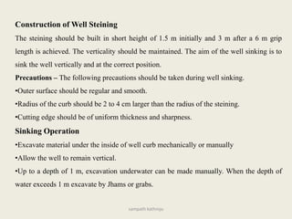 Construction of Well Steining
The steining should be built in short height of 1.5 m initially and 3 m after a 6 m grip
length is achieved. The verticality should be maintained. The aim of the well sinking is to
sink the well vertically and at the correct position.
Precautions – The following precautions should be taken during well sinking.
•Outer surface should be regular and smooth.
•Radius of the curb should be 2 to 4 cm larger than the radius of the steining.
•Cutting edge should be of uniform thickness and sharpness.
Sinking Operation
•Excavate material under the inside of well curb mechanically or manually
•Allow the well to remain vertical.
•Up to a depth of 1 m, excavation underwater can be made manually. When the depth of
water exceeds 1 m excavate by Jhams or grabs.
sampath kathroju
 