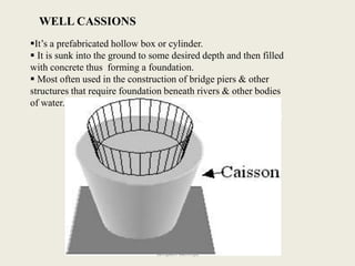 WELL CASSIONS
It’s a prefabricated hollow box or cylinder.
 It is sunk into the ground to some desired depth and then filled
with concrete thus forming a foundation.
 Most often used in the construction of bridge piers & other
structures that require foundation beneath rivers & other bodies
of water.
sampath kathroju
 