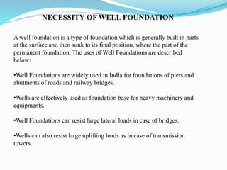 NECESSITY OF WELL FOUNDATION
A well foundation is a type of foundation which is generally built in parts
at the surface and then sunk to its final position, where the part of the
permanent foundation. The uses of Well Foundations are described
below:
•Well Foundations are widely used in India for foundations of piers and
abutments of roads and railway bridges.
•Wells are effectively used as foundation base for heavy machinery and
equipments.
•Well Foundations can resist large lateral loads in case of bridges.
•Wells can also resist large uplifting loads as in case of transmission
towers.
 