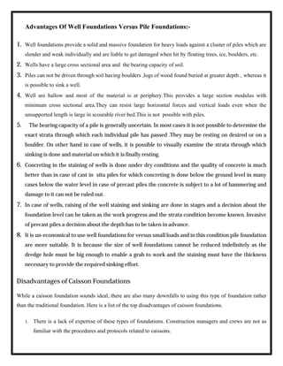 Advantages Of Well Foundations Versus Pile Foundations:-
1. Well foundations provide a solid and massive foundation for heavy loads against a cluster of piles which are
slender and weak individually and are liable to get damaged when hit by floating trees, ice, boulders, etc.
2. Wells have a large cross sectional area and the bearing capacity of soil.
3. Piles can not be driven through soil having boulders ,logs of wood found buried at greater depth , whereas it
is possible to sink a well.
4. Well are hallow and most of the material is at periphery.This provides a large section modulus with
minimum cross sectional area.They can resist large horizontal forces and vertical loads even when the
unsupported length is large in scourable river bed.This is not possible with piles.
5. The bearing capacity of a pile is generally uncertain. In most cases it is not possible to determine the
exact strata through which each individual pile has passed .They may be resting on desired or on a
boulder. On other hand in case of wells, it is possible to visually examine the strata through which
sinking is done and material on which it is finally resting.
6. Concreting in the staining of wells is done under dry conditions and the quality of concrete is much
better than in case of cast in situ piles for which concreting is done below the ground level in many
cases below the water level in case of precast piles the concrete is subject to a lot of hammering and
damage to it can not be ruled out.
7. In case of wells, raising of the well staining and sinking are done in stages and a decision about the
foundation level can be taken as the work progress and the strata condition become known. Invasive
of precast piles a decision about the depth has to be taken in advance.
8. It is un-economical to use well foundations for versus small loads and in this condition pile foundation
are more suitable. It is because the size of well foundations cannot be reduced indefinitely as the
dredge hole must be big enough to enable a grab to work and the staining must have the thickness
necessary to provide the required sinking effort.
Disadvantages of Caisson Foundations
While a caisson foundation sounds ideal, there are also many downfalls to using this type of foundation rather
than the traditional foundation. Here is a list of the top disadvantages of caisson foundations.
1. There is a lack of expertise of these types of foundations. Construction managers and crews are not as
familiar with the procedures and protocols related to caissons.
 