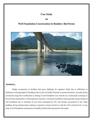 Well Foundation Construction In Bouldery Bed Strata
Summary.
Bridge construction in bouldery bed poses challenge for engineers firstly due to difficulties in
finalization of design depth of foundation due to lack of reliable formulas in present literatures
construction stage due to difficulties in sinking
the soil strata underneath is of heterogeneous character.
well foundation due to mismatch of soil strata anticipated by SS1 and actually
grabbing ,diving and pneumatic sinking is required at various location to sink the well to desired level.
study of well foundation construction in bouldery bed has been discussed in this paper.
Case Study
on
Well Foundation Construction In Bouldery Bed Strata
construction in bouldery bed poses challenge for engineers firstly due to difficulties in
finalization of design depth of foundation due to lack of reliable formulas in present literatures
construction stage due to difficulties in sinking of well foundation even with the use of pneumatic technique as
the soil strata underneath is of heterogeneous character. Construction problems faced specially during sinking of
well foundation due to mismatch of soil strata anticipated by SS1 and actually encountered at site.
,diving and pneumatic sinking is required at various location to sink the well to desired level.
construction in bouldery bed has been discussed in this paper.
Well Foundation Construction In Bouldery Bed Strata
construction in bouldery bed poses challenge for engineers firstly due to difficulties in
finalization of design depth of foundation due to lack of reliable formulas in present literatures ,secondly during
of well foundation even with the use of pneumatic technique as
Construction problems faced specially during sinking of
encountered at site. Open
,diving and pneumatic sinking is required at various location to sink the well to desired level. A case
 