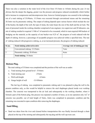 There was also a variation in the water level of the river from 153.5mtrs to 163mtrs during the year .It was
obvious that the deeper the digging, greater was the pressure and progress reduced considerably which further
led to increase in compression and decompression time. however limited progress was assured in the technique
out of a total sinking of 35.89mtrs, 15.35mtrs was executed through conventional means and the remaining
20.3mtrs was by pneumatic sinking. The output of sinking depends upon various factors which include the size
of the bucket, the depth of the well, the type of strata, the water head, the size of the shaft and the air lock. The
team of personnel inside the working chamber comprised of one engineer, two supervisor and 20 labourers. one
mtr of sinking resulted in required 1/10th m3
of material to be evacuated, which in tuen required 440 buckets of
dredging out the material, as the capacity of one bucket was 0.25 m3
. the progress of work reduced with the
depth of sinking. however, a percentage of acceptable progress was achieved within a specified time. The rate
of sinking reduced with progressive sinking, as, at an increased pressure, the progress of sinking reduced.
Sr.no. Total sinking achieved in mtrs Average rate of sinking per day
1 Conventional sinking: 15.35mtrs 7cms
2 Pneumatic sinking: 20.45mtrs 4cms
Total sinking: 35.8mtrs
Bottom Plug.
The total sinking of 35.8mtrs was completed and the position of the well was as under:
a. Total steining from ground level - 35.8mtrs
b. Total steining cast -27mtrs
c. Well curb height -4.5mtrs
d. Gauge height of well -31/430mtrs
The last leg of sinking was completed in pneumatic sinking and it was planned to plug the well in the
present condition only, as this would be helpful to remove the steel diaphragm placed inside over working
chamber. The concrete was transported to the air lock and subsequently to the working chamber, where it
formed a part of the bottom plug. this process was repeated a number of times, as in one operation only 1m3
of
concrete was possible. out of total height of 5mtrs, 2mtrs was completed in pneumatic condition and the
remaining was executed in open condition after removing the diaphragm.
Sand filling:
 Sand was taken from the river and cleaned before transportation this was finally lowered through a chute
placed on the top of the steining and subsequently the top plug and the well cap were cast.
 