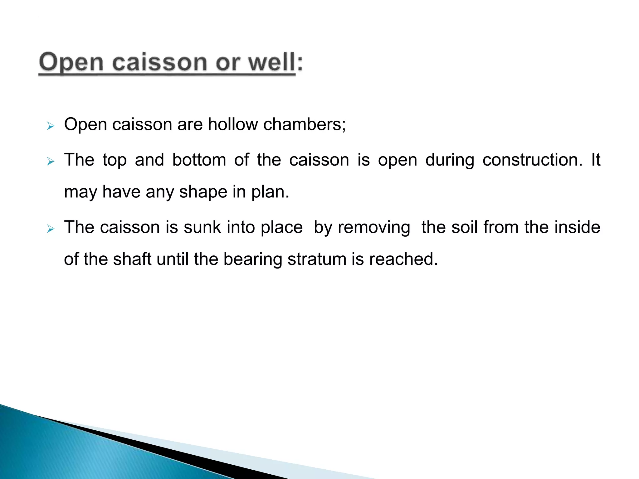  Open caisson are hollow chambers;
 The top and bottom of the caisson is open during construction. It
may have any shape in plan.
 The caisson is sunk into place by removing the soil from the inside
of the shaft until the bearing stratum is reached.
 