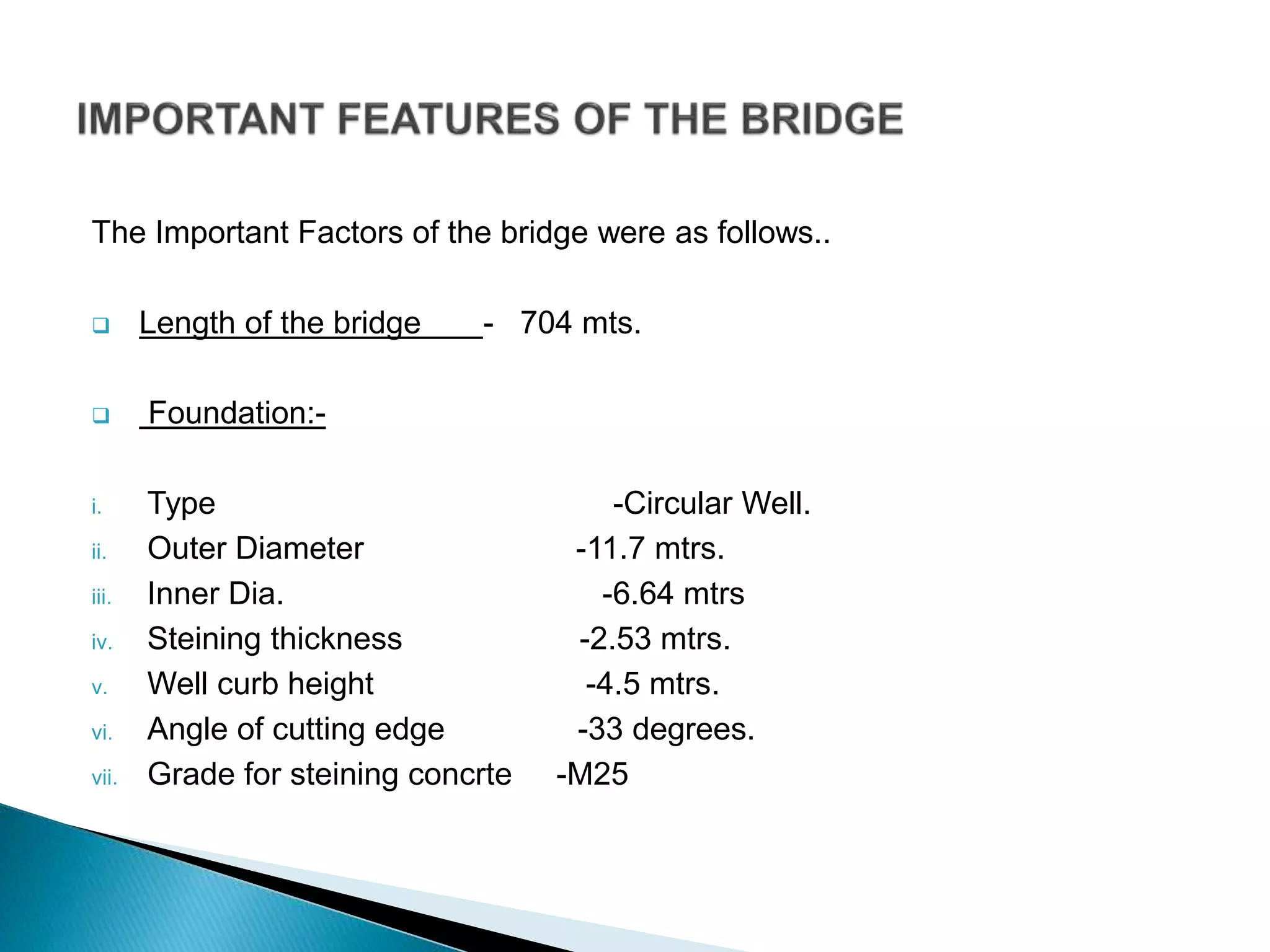 The Important Factors of the bridge were as follows..
 Length of the bridge - 704 mts.
 Foundation:-
i. Type -Circular Well.
ii. Outer Diameter -11.7 mtrs.
iii. Inner Dia. -6.64 mtrs
iv. Steining thickness -2.53 mtrs.
v. Well curb height -4.5 mtrs.
vi. Angle of cutting edge -33 degrees.
vii. Grade for steining concrte -M25
 
