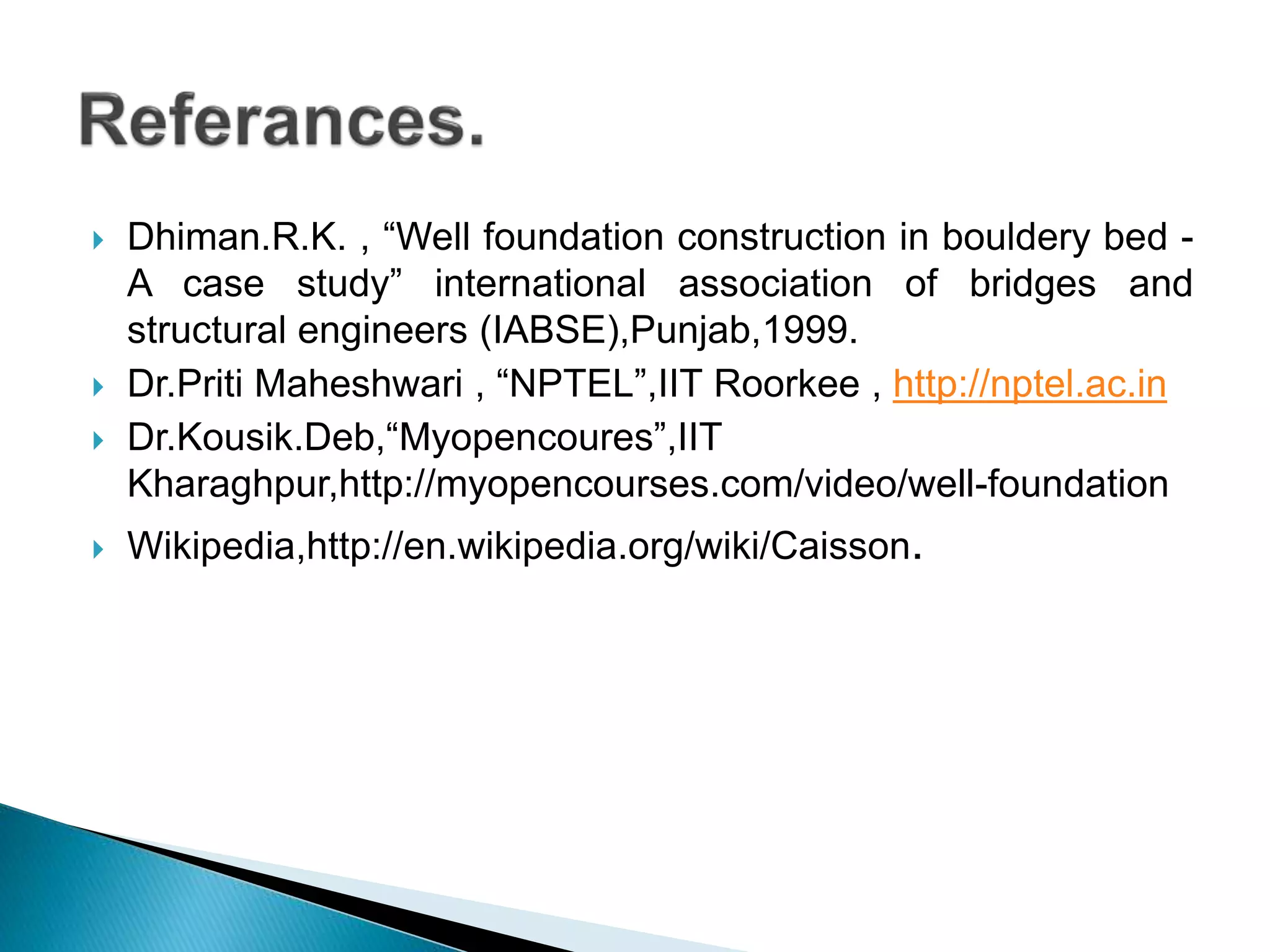  Dhiman.R.K. , “Well foundation construction in bouldery bed -
A case study” international association of bridges and
structural engineers (IABSE),Punjab,1999.
 Dr.Priti Maheshwari , “NPTEL”,IIT Roorkee , http://nptel.ac.in
 Dr.Kousik.Deb,“Myopencoures”,IIT
Kharaghpur,http://myopencourses.com/video/well-foundation
 Wikipedia,http://en.wikipedia.org/wiki/Caisson.
 
