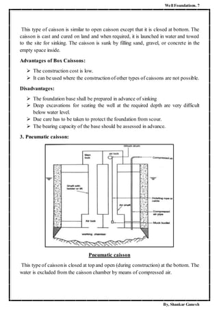 Well Foundations. 7
By, Shankar Ganesh
This type of caisson is similar to open caisson except that it is closed at bottom. The
caisson is cast and cured on land and when required, it is launched in water and towed
to the site for sinking. The caisson is sunk by filling sand, gravel, or concrete in the
empty space inside.
Advantages of Box Caissons:
 The construction cost is low.
 It can be used where the construction of other types of caissons are not possible.
Disadvantages:
 The foundation base shall be prepared in advance of sinking
 Deep excavations for seating the well at the required depth are very difficult
below water level.
 Due care has to be taken to protect the foundation from scour.
 The bearing capacity of the base should be assessed in advance.
3. Pneumatic caisson:
Pneumatic caisson
This type of caissonis closed at top and open (during construction) at the bottom. The
water is excluded from the caisson chamber by means of compressed air.
 