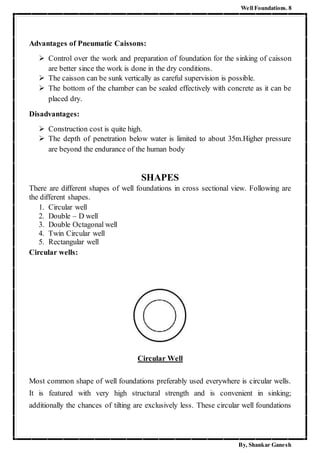 Well Foundations. 8
By, Shankar Ganesh
Advantages of Pneumatic Caissons:
 Control over the work and preparation of foundation for the sinking of caisson
are better since the work is done in the dry conditions.
 The caisson can be sunk vertically as careful supervision is possible.
 The bottom of the chamber can be sealed effectively with concrete as it can be
placed dry.
Disadvantages:
 Construction cost is quite high.
 The depth of penetration below water is limited to about 35m.Higher pressure
are beyond the endurance of the human body
SHAPES
There are different shapes of well foundations in cross sectional view. Following are
the different shapes.
1. Circular well
2. Double – D well
3. Double Octagonal well
4. Twin Circular well
5. Rectangular well
Circular wells:
Circular Well
Most common shape of well foundations preferably used everywhere is circular wells.
It is featured with very high structural strength and is convenient in sinking;
additionally the chances of tilting are exclusively less. These circular well foundations
 
