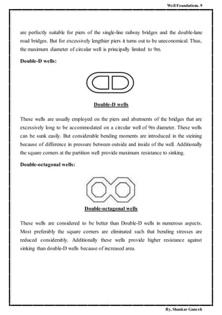 Well Foundations. 9
By, Shankar Ganesh
are perfectly suitable for piers of the single-line railway bridges and the double-lane
road bridges. But for excessively lengthier piers it turns out to be uneconomical. Thus,
the maximum diameter of circular well is principally limited to 9m.
Double-D wells:
Double-D wells
These wells are usually employed on the piers and abutments of the bridges that are
excessively long to be accommodated on a circular well of 9m diameter. These wells
can be sunk easily. But considerable bending moments are introduced in the steining
because of difference in pressure between outside and inside of the well. Additionally
the square corners at the partition well provide maximum resistance to sinking.
Double-octagonal wells:
Double-octagonal wells
These wells are considered to be better than Double-D wells in numerous aspects.
Most preferably the square corners are eliminated such that bending stresses are
reduced considerably. Additionally these wells provide higher resistance against
sinking than double-D wells because of increased area.
 