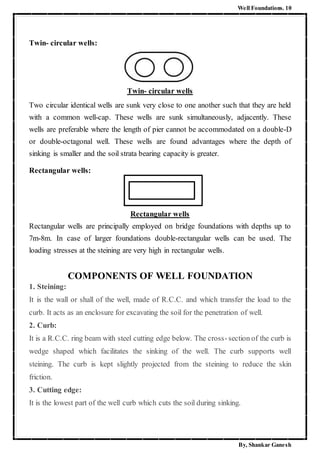 Well Foundations. 10
By, Shankar Ganesh
Twin- circular wells:
Twin- circular wells
Two circular identical wells are sunk very close to one another such that they are held
with a common well-cap. These wells are sunk simultaneously, adjacently. These
wells are preferable where the length of pier cannot be accommodated on a double-D
or double-octagonal well. These wells are found advantages where the depth of
sinking is smaller and the soil strata bearing capacity is greater.
Rectangular wells:
Rectangular wells
Rectangular wells are principally employed on bridge foundations with depths up to
7m-8m. In case of larger foundations double-rectangular wells can be used. The
loading stresses at the steining are very high in rectangular wells.
COMPONENTS OF WELL FOUNDATION
1. Steining:
It is the wall or shall of the well, made of R.C.C. and which transfer the load to the
curb. It acts as an enclosure for excavating the soil for the penetration of well.
2. Curb:
It is a R.C.C. ring beam with steel cutting edge below. The cross-section of the curb is
wedge shaped which facilitates the sinking of the well. The curb supports well
steining. The curb is kept slightly projected from the steining to reduce the skin
friction.
3. Cutting edge:
It is the lowest part of the well curb which cuts the soil during sinking.
 