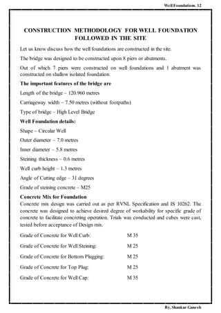 Well Foundations. 12
By, Shankar Ganesh
CONSTRUCTION METHODOLOGY FOR WELL FOUNDATION
FOLLOWED IN THE SITE
Let us know discuss how the well foundations are constructed in the site.
The bridge was designed to be constructed upon 8 piers or abutments.
Out of which 7 piers were constructed on well foundations and 1 abutment was
constructed on shallow isolated foundation.
The important features of the bridge are
Length of the bridge – 120.960 metres
Carriageway width – 7.50 metres (without footpaths)
Type of bridge – High Level Bridge
Well Foundation details:
Shape – Circular Well
Outer diameter – 7.0 metres
Inner diameter – 5.8 metres
Steining thickness – 0.6 metres
Well curb height – 1.3 metres
Angle of Cutting edge – 31 degrees
Grade of steining concrete – M25
Concrete Mix for Foundation
Concrete mix design was carried out as per RVNL Specification and IS 10262. The
concrete was designed to achieve desired degree of workability for specific grade of
concrete to facilitate concreting operation. Trials was conducted and cubes were cast,
tested before acceptance of Design mix.
Grade of Concrete for Well Curb: M 35
Grade of Concrete for Well Steining: M 25
Grade of Concrete for Bottom Plugging: M 25
Grade of Concrete for Top Plug: M 25
Grade of Concrete for Well Cap: M 35
 
