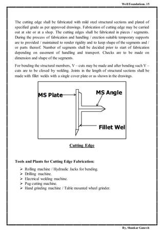 Well Foundations. 15
By, Shankar Ganesh
The cutting edge shall be fabricated with mild steel structural sections and plated of
specified grade as per approved drawings. Fabrication of cutting edge may be carried
out at site or at a shop. The cutting edges shall be fabricated in pieces / segments.
During the process of fabrication and handling / erection suitable temporary supports
are to provided / maintained to render rigidity and to keep shape of the segments and /
or parts thereof. Number of segments shall be decided prior to start of fabrication
depending on easement of handling and transport. Checks are to be made on
dimension and shape of the segments.
For bending the structural members, V – cuts may be made and after bending such V –
cuts are to be closed by welding. Joints in the length of structural sections shall be
made with fillet welds with a single cover plate or as shown in the drawings.
Cutting Edge
Tools and Plants for Cutting Edge Fabrication:
 Rolling machine / Hydraulic Jacks for bending.
 Drilling machine.
 Electrical welding machine.
 Pug cutting machine.
 Hand grinding machine / Table mounted wheel grinder.
 