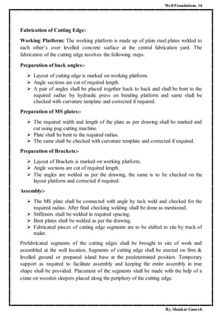 Well Foundations. 16
By, Shankar Ganesh
Fabrication of Cutting Edge:
Working Platform: The working platform is made up of plain steel plates welded to
each other’s over levelled concrete surface at the central fabrication yard. The
fabrication of the cutting edge involves the following steps.
Preparation of back angles:-
 Layout of cutting edge is marked on working platform.
 Angle sections are cut of required length.
 A pair of angles shall be placed together back to back and shall be bent to the
required radius by hydraulic press on bending platform and same shall be
checked with curvature template and corrected if required.
Preparation of MS plates:-
 The required width and length of the plate as per drawing shall be marked and
cut using pug cutting machine.
 Plate shall be bent to the required radius.
 The same shall be checked with curvature template and corrected if required.
Preparation of Brackets:-
 Layout of Brackets is marked on working platform.
 Angle sections are cut of required length.
 The angles are welded as per the drawing, the same is to be checked on the
layout platform and corrected if required.
Assembly:-
 The MS plate shall be connected with angle by tack weld and checked for the
required radius. After final checking welding shall be done as mentioned.
 Stiffeners shall be welded in required spacing.
 Bent plates shall be welded as per the drawing.
 Fabricated pieces of cutting edge segments are to be shifted to site by truck of
trailer.
Prefabricated segments of the cutting edges shall be brought to site of work and
assembled at the well location. Segments of cutting edge shall be erected on firm &
levelled ground or prepared island base at the predetermined position. Temporary
support as required to facilitate assembly and keeping the entire assembly in true
shape shall be provided. Placement of the segments shall be made with the help of a
crane on wooden sleepers placed along the periphery of the cutting edge.
 