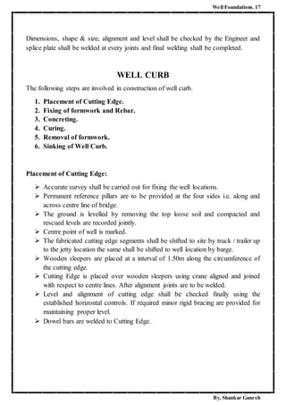 Well Foundations. 17
By, Shankar Ganesh
Dimensions, shape & size, alignment and level shall be checked by the Engineer and
splice plate shall be welded at every joints and final welding shall be completed.
WELL CURB
The following steps are involved in construction of well curb.
1. Placement of Cutting Edge.
2. Fixing of formwork and Rebar.
3. Concreting.
4. Curing.
5. Removal of formwork.
6. Sinking of Well Curb.
Placement of Cutting Edge:
 Accurate survey shall be carried out for fixing the well locations.
 Permanent reference pillars are to be provided at the four sides i.e. along and
across centre line of bridge.
 The ground is levelled by removing the top loose soil and compacted and
rescued levels are recorded jointly.
 Centre point of well is marked.
 The fabricated cutting edge segments shall be shifted to site by truck / trailer up
to the jetty location the same shall be shifted to well location by barge.
 Wooden sleepers are placed at a interval of 1.50m along the circumference of
the cutting edge.
 Cutting Edge is placed over wooden sleepers using crane aligned and joined
with respect to centre lines. After alignment joints are to be welded.
 Level and alignment of cutting edge shall be checked finally using the
established horizontal controls. If required minor rigid bracing are provided for
maintaining proper level.
 Dowel bars are welded to Cutting Edge.
 