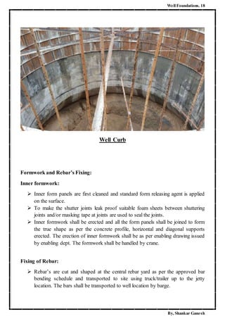 Well Foundations. 18
By, Shankar Ganesh
Well Curb
Formwork and Rebar’s Fixing:
Inner formwork:
 Inner form panels are first cleaned and standard form releasing agent is applied
on the surface.
 To make the shutter joints leak proof suitable foam sheets between shuttering
joints and/or masking tape at joints are used to seal the joints.
 Inner formwork shall be erected and all the form panels shall be joined to form
the true shape as per the concrete profile, horizontal and diagonal supports
erected. The erection of inner formwork shall be as per enabling drawing issued
by enabling dept. The formwork shall be handled by crane.
Fixing of Rebar:
 Rebar’s are cut and shaped at the central rebar yard as per the approved bar
bending schedule and transported to site using truck/trailer up to the jetty
location. The bars shall be transported to well location by barge.
 