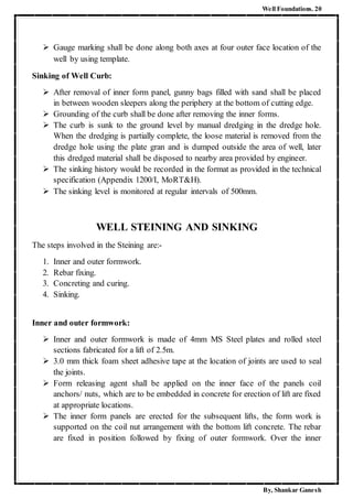 Well Foundations. 20
By, Shankar Ganesh
 Gauge marking shall be done along both axes at four outer face location of the
well by using template.
Sinking of Well Curb:
 After removal of inner form panel, gunny bags filled with sand shall be placed
in between wooden sleepers along the periphery at the bottom of cutting edge.
 Grounding of the curb shall be done after removing the inner forms.
 The curb is sunk to the ground level by manual dredging in the dredge hole.
When the dredging is partially complete, the loose material is removed from the
dredge hole using the plate gran and is dumped outside the area of well, later
this dredged material shall be disposed to nearby area provided by engineer.
 The sinking history would be recorded in the format as provided in the technical
specification (Appendix 1200/I, MoRT&H).
 The sinking level is monitored at regular intervals of 500mm.
WELL STEINING AND SINKING
The steps involved in the Steining are:-
1. Inner and outer formwork.
2. Rebar fixing.
3. Concreting and curing.
4. Sinking.
Inner and outer formwork:
 Inner and outer formwork is made of 4mm MS Steel plates and rolled steel
sections fabricated for a lift of 2.5m.
 3.0 mm thick foam sheet adhesive tape at the location of joints are used to seal
the joints.
 Form releasing agent shall be applied on the inner face of the panels coil
anchors/ nuts, which are to be embedded in concrete for erection of lift are fixed
at appropriate locations.
 The inner form panels are erected for the subsequent lifts, the form work is
supported on the coil nut arrangement with the bottom lift concrete. The rebar
are fixed in position followed by fixing of outer formwork. Over the inner
 