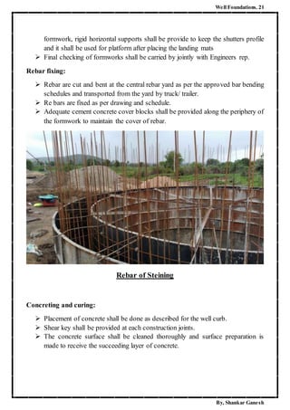 Well Foundations. 21
By, Shankar Ganesh
formwork, rigid horizontal supports shall be provide to keep the shutters profile
and it shall be used for platform after placing the landing mats
 Final checking of formworks shall be carried by jointly with Engineers rep.
Rebar fixing:
 Rebar are cut and bent at the central rebar yard as per the approved bar bending
schedules and transported from the yard by truck/ trailer.
 Re bars are fixed as per drawing and schedule.
 Adequate cement concrete cover blocks shall be provided along the periphery of
the formwork to maintain the cover of rebar.
Rebar of Steining
Concreting and curing:
 Placement of concrete shall be done as described for the well curb.
 Shear key shall be provided at each construction joints.
 The concrete surface shall be cleaned thoroughly and surface preparation is
made to receive the succeeding layer of concrete.
 