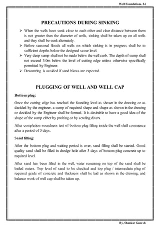 Well Foundations. 24
By, Shankar Ganesh
PRECAUTIONS DURING SINKING
 When the wells have sunk close to each other and clear distance between them
is not greater than the diameter of wells, sinking shall be taken up on all wells
and they shall be sunk alternately.
 Before seasonal floods all wells on which sinking is in progress shall be to
sufficient depths below the designed scour level.
 Very deep sump shall not be made below the well curb. The depth of sump shall
not exceed 3.0m below the level of cutting edge unless otherwise specifically
permitted by Engineer.
 Dewatering is avoided if sand blows are expected.
PLUGGING OF WELL AND WELL CAP
Bottom plug:
Once the cutting edge has reached the founding level as shown in the drawing or as
decided by the engineer, a sump of required shape and shape as shown in the drawing
or decided by the Engineer shall be formed. It is desirable to have a good idea of the
shape of the sump either by probing or by sending divers.
After completion soundness test of bottom plug filling inside the well shall commence
after a period of 3 days.
Sand filling:
After the bottom plug and waiting period is over, sand filling shall be started. Good
quality sand shall be filled in dredge hole after 3 days of bottom plug concrete up to
required level.
After sand has been filled in the well, water remaining on top of the sand shall be
bailed outers. Top level of sand to be checked and top plug / intermediate plug of
required grade of concrete and thickness shall be laid as shown in the drawing, and
balance work of well cap shall be taken up.
 