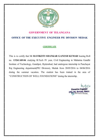 GOVERNMENT OF TELANGANA
OFFICE OF THE EXECUTIVE ENGINEER PIU DIVISION MEDAK
CERTIFICATE
This is to certify that Mr RAVIKOTI SHANKAR GANESH KUMAR bearing Roll
no. 13261A0146 studying B.Tech IV year, Civil Engineering in Mahatma Gandhi
Institute of Technology, Gandipet, Hyderabad, had undergone internship in Panchayat
Raj Engineering department(PIU Division), Medak from 20/05/2016 to 04/06/2016
during the summer vacation. The student has been trained in the area of
“CONSTRUCTION OF WELL FOUNDATIONS” during the internship.
 