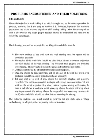 Well Foundations. 28
By, Shankar Ganesh
PROBLEMS ENCOUNTERED AND THEIR SOLUTIONS
Tilts and Shifts
The main objective in well sinking is to sink it straight and at the correct position. In
practice, however, this is not easy to achieve. It is, therefore, important that adequate
precautions are taken to avoid any tilt or shift during sinking. Also, in case any tilt or
shift is observed at any stage, proper records should be maintained and measures to
rectify the same taken.
The following precautions are useful in avoiding tilts and shifts in wells:
 The outer surface of the well curb and well steining must be regular and as
smooth as possible.
 The radius of the well curb should be kept about 20 mm to 40 mm larger than
the outer radius of the well steining. The well curb thus projects out from the
well steining. This projection should be equal and uniform on all sides.
 Cutting edge should be of uniform thickness and sharpness.
 Dredging should be done uniformly and on all sides of the well. For a twin well,
dredging should be done in both dredge holes uniformly.
 Tilt and shift of a well, if any, should be carefully checked and properly
recorded. The well is constructed in stages and correct measurements of tilt and
shift are the most important field observations required during well sinking. In
case a well shows a tendency to tilt, dredging should be done not bring about
any improvement, the sinking should be suspended and necessary measures to
rectify tilts and shifts should be taken before resuming the sinking.
The following methods are found useful in rectifying tilt and shift. Any of these
methods may be adopted, either separately or in combination.
 