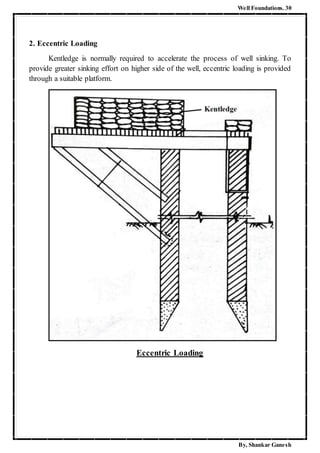 Well Foundations. 30
By, Shankar Ganesh
2. Eccentric Loading
Kentledge is normally required to accelerate the process of well sinking. To
provide greater sinking effort on higher side of the well, eccentric loading is provided
through a suitable platform.
Eccentric Loading
 