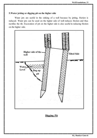 Well Foundations. 33
By, Shankar Ganesh
5.Water jetting or digging pit on the higher side
Water jets are useful in the sinking of a well because by jetting, friction is
reduced. Water jets can be used on the higher side of well reduces friction and thus
rectifies the tilt. Excavation of pit on the higher side is also useful in reducing friction
on the higher side.
Digging Pit
 