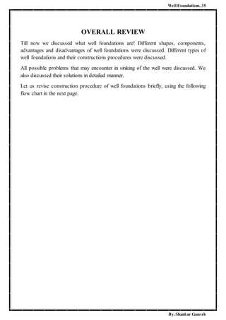 Well Foundations. 35
By, Shankar Ganesh
OVERALL REVIEW
Till now we discussed what well foundations are! Different shapes, components,
advantages and disadvantages of well foundations were discussed. Different types of
well foundations and their constructions procedures were discussed.
All possible problems that may encounter in sinking of the well were discussed. We
also discussed their solutions in detailed manner.
Let us revise construction procedure of well foundations briefly, using the following
flow chart in the next page.
 