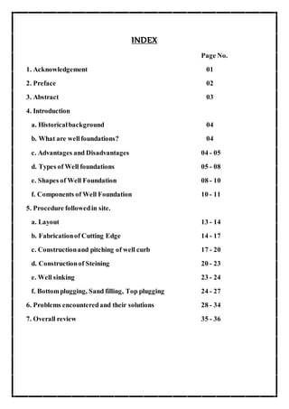 INDEX
Page No.
1. Acknowledgement 01
2. Preface 02
3. Abstract 03
4. Introduction
a. Historicalbackground 04
b. What are wellfoundations? 04
c. Advantages and Disadvantages 04 - 05
d. Types of Well foundations 05 - 08
e. Shapes of Well Foundation 08 - 10
f. Components of Well Foundation 10 - 11
5. Procedure followedin site.
a. Layout 13 - 14
b. Fabricationof Cutting Edge 14 - 17
c. Constructionand pitching of well curb 17 - 20
d. Constructionof Steining 20 - 23
e. Well sinking 23 - 24
f. Bottomplugging, Sand filling, Top plugging 24 - 27
6. Problems encounteredand their solutions 28 - 34
7. Overall review 35 - 36
 