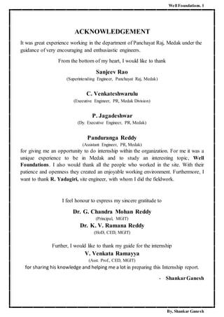 Well Foundations. 1
By, Shankar Ganesh
ACKNOWLEDGEMENT
It was great experience working in the department of Panchayat Raj, Medak under the
guidance of very encouraging and enthusiastic engineers.
From the bottom of my heart, I would like to thank
Sanjeev Rao
(Superintending Engineer, Panchayat Raj, Medak)
C. Venkateshwarulu
(Executive Engineer, PR, Medak Division)
P. Jagadeshwar
(Dy. Executive Engineer, PR, Medak)
Panduranga Reddy
(Assistant Engineer, PR, Medak)
for giving me an opportunity to do internship within the organization. For me it was a
unique experience to be in Medak and to study an interesting topic, Well
Foundations. I also would thank all the people who worked in the site. With their
patience and openness they created an enjoyable working environment. Furthermore, I
want to thank R. Yadagiri, site engineer, with whom I did the fieldwork.
I feel honour to express my sincere gratitude to
Dr. G. Chandra Mohan Reddy
(Principal, MGIT)
Dr. K. V. Ramana Reddy
(HoD, CED, MGIT)
Further, I would like to thank my guide for the internship
V. Venkata Ramayya
(Asst. Prof., CED, MGIT)
for sharing his knowledge and helping me a lot in preparing this Internship report.
- ShankarGanesh
 
