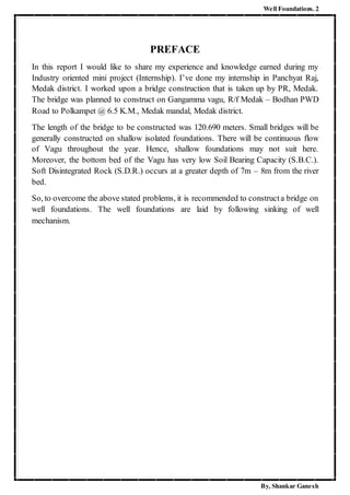Well Foundations. 2
By, Shankar Ganesh
PREFACE
In this report I would like to share my experience and knowledge earned during my
Industry oriented mini project (Internship). I’ve done my internship in Panchyat Raj,
Medak district. I worked upon a bridge construction that is taken up by PR, Medak.
The bridge was planned to construct on Gangamma vagu, R/f Medak – Bodhan PWD
Road to Polkampet @ 6.5 K.M., Medak mandal, Medak district.
The length of the bridge to be constructed was 120.690 meters. Small bridges will be
generally constructed on shallow isolated foundations. There will be continuous flow
of Vagu throughout the year. Hence, shallow foundations may not suit here.
Moreover, the bottom bed of the Vagu has very low Soil Bearing Capacity (S.B.C.).
Soft Disintegrated Rock (S.D.R.) occurs at a greater depth of 7m – 8m from the river
bed.
So, to overcome the above stated problems, it is recommended to constructa bridge on
well foundations. The well foundations are laid by following sinking of well
mechanism.
 