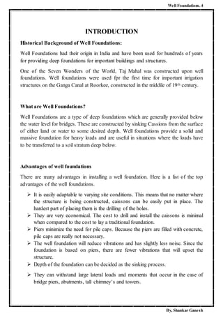 Well Foundations. 4
By, Shankar Ganesh
INTRODUCTION
Historical Background of Well Foundations:
Well Foundations had their origin in India and have been used for hundreds of years
for providing deep foundations for important buildings and structures.
One of the Seven Wonders of the World, Taj Mahal was constructed upon well
foundations. Well foundations were used fpr the first time for important irrigation
structures on the Ganga Canal at Roorkee, constructed in the middile of 19th century.
What are Well Foundations?
Well Foundations are a type of deep foundations which are generally provided below
the water level for bridges. These are constructed by sinking Cassions from the surface
of either land or water to some desired depth. Well foundations provide a solid and
massive foundation for heavy loads and are useful in situations where the loads have
to be transferred to a soil stratum deep below.
Advantages of well foundations
There are many advantages in installing a well foundation. Here is a list of the top
advantages of the well foundations.
 It is easily adaptable to varying site conditions. This means that no matter where
the structure is being constructed, caissons can be easily put in place. The
hardest part of placing them is the drilling of the holes.
 They are very economical. The cost to drill and install the caissons is minimal
when compared to the cost to lay a traditional foundation.
 Piers minimize the need for pile caps. Because the piers are filled with concrete,
pile caps are really not necessary.
 The well foundation will reduce vibrations and has slightly less noise. Since the
foundation is based on piers, there are fewer vibrations that will upset the
structure.
 Depth of the foundation can be decided as the sinking process.
 They can withstand large lateral loads and moments that occur in the case of
bridge piers, abutments, tall chimney’s and towers.
 